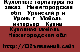 Кухонные гарнитуры на заказ - Нижегородская обл., Уренский р-н, Урень г. Мебель, интерьер » Кухни. Кухонная мебель   . Нижегородская обл.